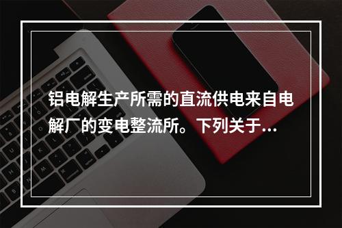 铝电解生产所需的直流供电来自电解厂的变电整流所。下列关于电解