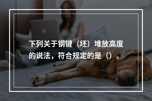 下列关于钢键（坯）堆放高度的说法，符合规定的是（）。