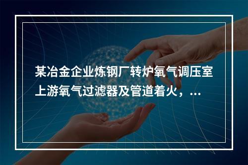 某冶金企业炼钢厂转炉氧气调压室上游氧气过滤器及管道着火，造成