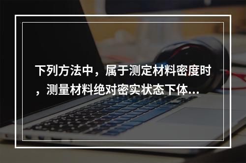 下列方法中，属于测定材料密度时，测量材料绝对密实状态下体积