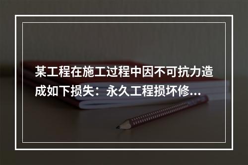 某工程在施工过程中因不可抗力造成如下损失：永久工程损坏修复费