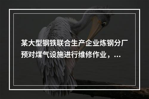 某大型钢铁联合生产企业炼钢分厂预对煤气设施进行维修作业，下列