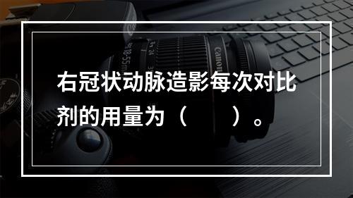 右冠状动脉造影每次对比剂的用量为（　　）。