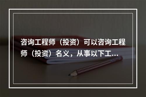 咨询工程师（投资）可以咨询工程师（投资）名义，从事以下工程咨