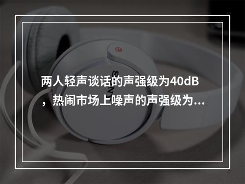 两人轻声谈话的声强级为40dB，热闹市场上噪声的声强级为8