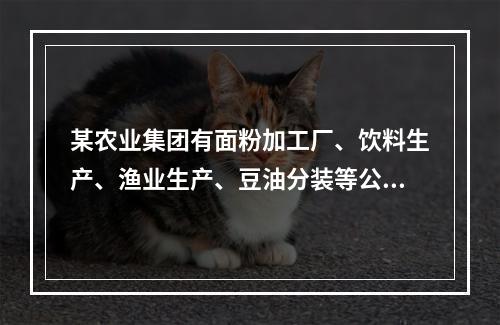 某农业集团有面粉加工厂、饮料生产、渔业生产、豆油分装等公司。