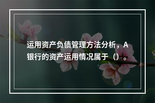 运用资产负债管理方法分析，A银行的资产运用情况属于（）。