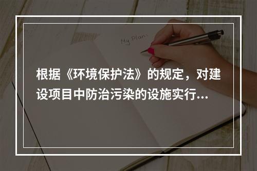 根据《环境保护法》的规定，对建设项目中防治污染的设施实行“