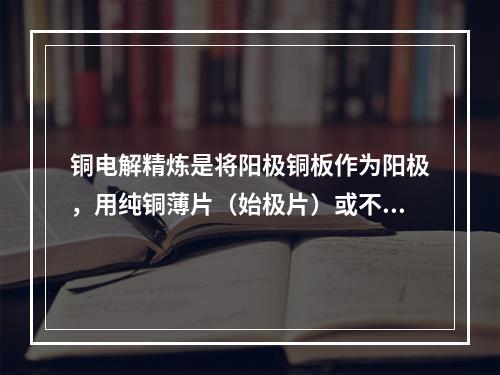 铜电解精炼是将阳极铜板作为阳极，用纯铜薄片（始极片）或不锈钢