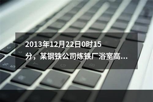 2013年12月22日0时15分，某钢铁公司炼铁厂浴室高炉煤