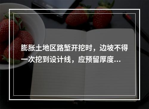 膨胀土地区路堑开挖时，边坡不得一次挖到设计线，应预留厚度（