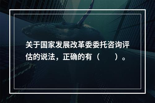 关于国家发展改革委委托咨询评估的说法，正确的有（　　）。