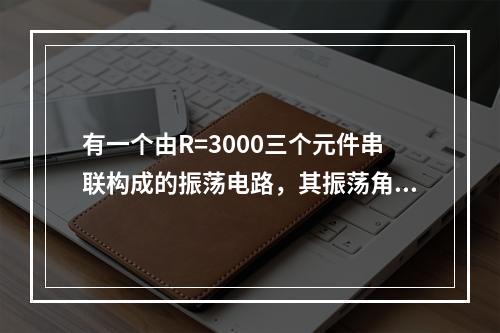 有一个由R=3000三个元件串联构成的振荡电路，其振荡角频