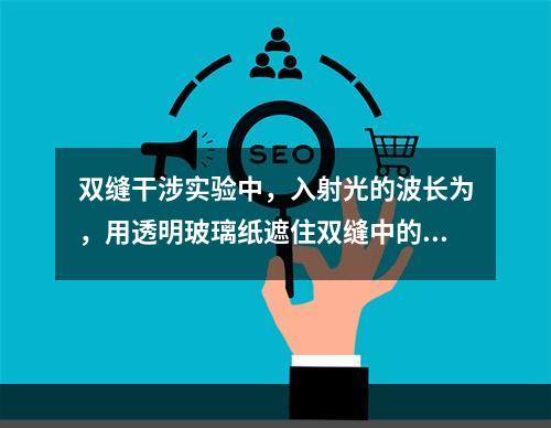 双缝干涉实验中，入射光的波长为，用透明玻璃纸遮住双缝中的一