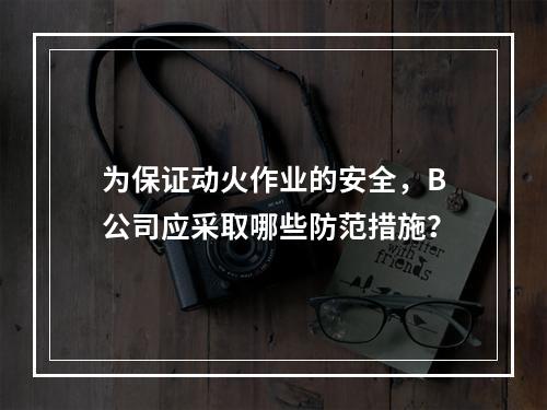 为保证动火作业的安全，B公司应采取哪些防范措施？