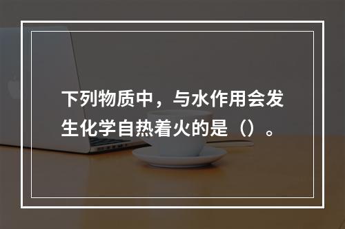 下列物质中，与水作用会发生化学自热着火的是（）。