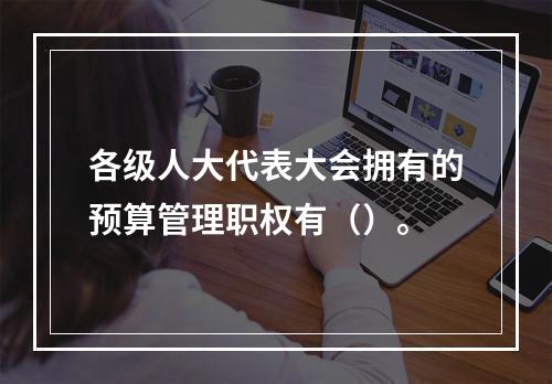 各级人大代表大会拥有的预算管理职权有（）。