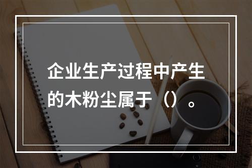 企业生产过程中产生的木粉尘属于（）。