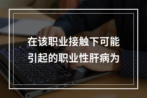 在该职业接触下可能引起的职业性肝病为