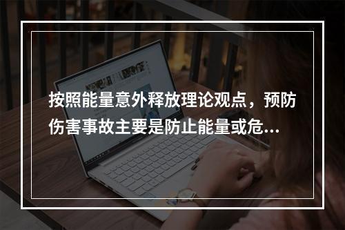 按照能量意外释放理论观点，预防伤害事故主要是防止能量或危险物