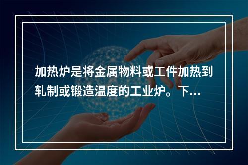 加热炉是将金属物料或工件加热到轧制或锻造温度的工业炉。下列关