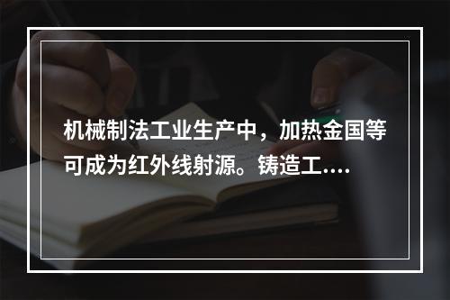 机械制法工业生产中，加热金国等可成为红外线射源。铸造工.锻造