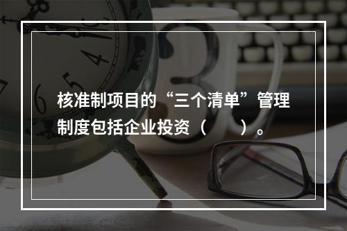 核准制项目的“三个清单”管理制度包括企业投资（　　）。