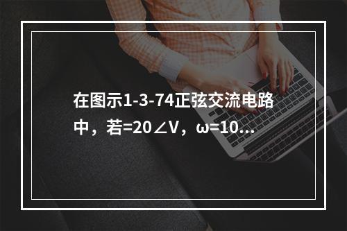 在图示1-3-74正弦交流电路中，若=20∠V，ω=100