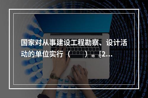 国家对从事建设工程勘察、设计活动的单位实行（　　）。[20