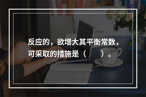 反应的，欲增大其平衡常数，可采取的措施是（　　）。