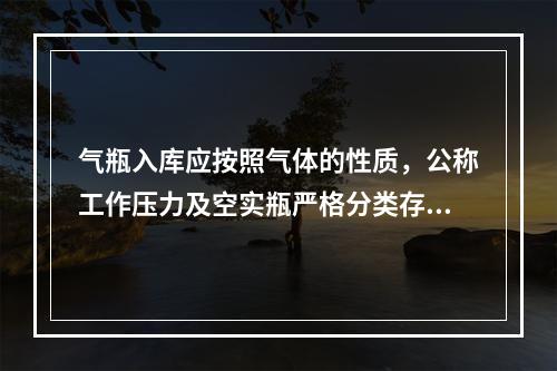 气瓶入库应按照气体的性质，公称工作压力及空实瓶严格分类存放，