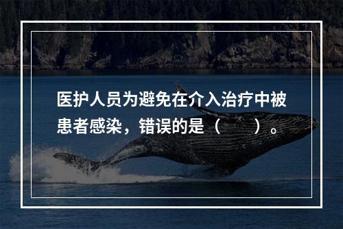 医护人员为避免在介入治疗中被患者感染，错误的是（　　）。