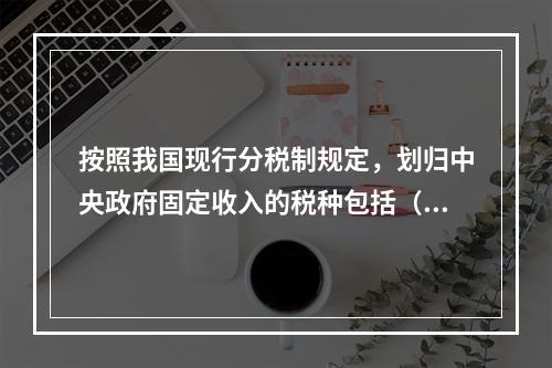 按照我国现行分税制规定，划归中央政府固定收入的税种包括（）。