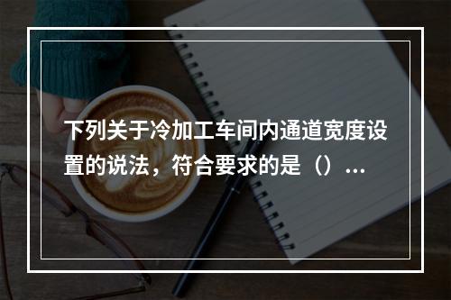 下列关于冷加工车间内通道宽度设置的说法，符合要求的是（）。