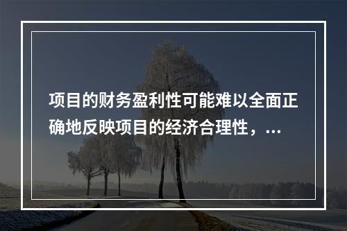 项目的财务盈利性可能难以全面正确地反映项目的经济合理性，其表