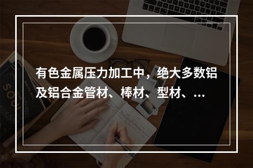 有色金属压力加工中，绝大多数铝及铝合金管材、棒材、型材、线材