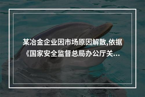 某冶金企业因市场原因解散,依据《国家安全监督总局办公厅关于印