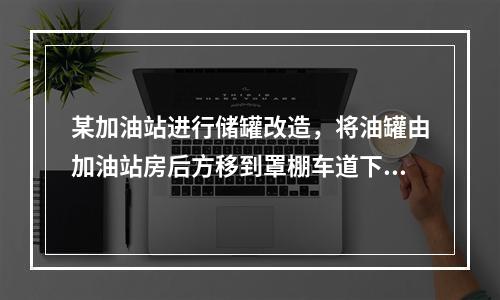 某加油站进行储罐改造，将油罐由加油站房后方移到罩棚车道下，目