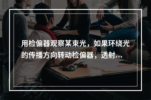 用检偏器观察某束光，如果环绕光的传播方向转动检偏器，透射光