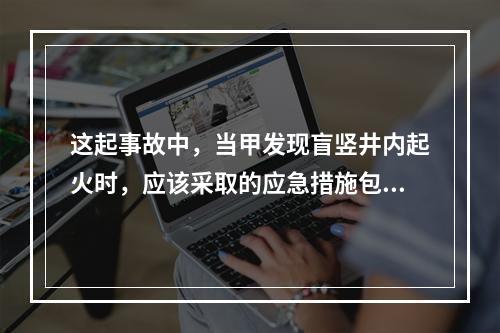 这起事故中，当甲发现盲竖井内起火时，应该采取的应急措施包括（