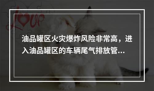 油品罐区火灾爆炸风险非常高，进入油品罐区的车辆尾气排放管必须