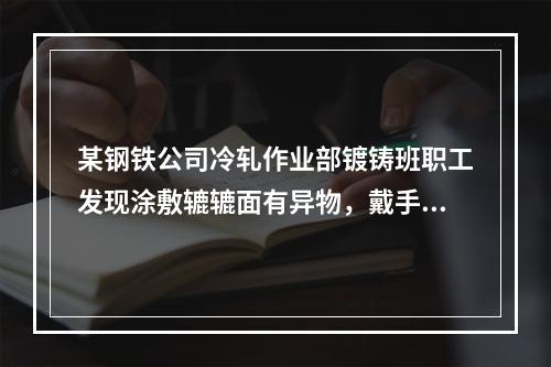 某钢铁公司冷轧作业部镀铸班职工发现涂敷辘辘面有异物，戴手套清