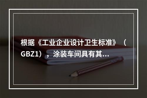 根据《工业企业设计卫生标准》（GBZ1），涂装车间具有其特定