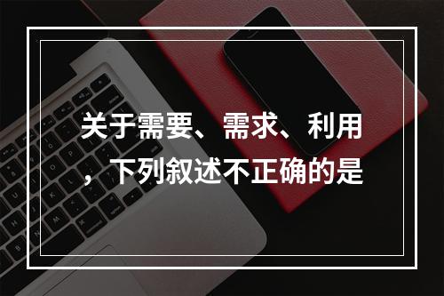 关于需要、需求、利用，下列叙述不正确的是