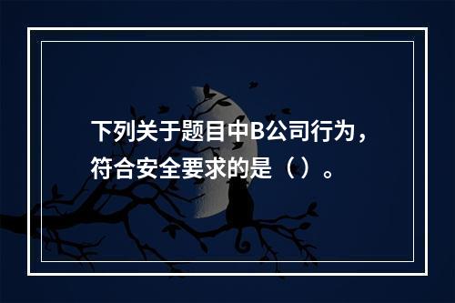 下列关于题目中B公司行为，符合安全要求的是（	）。