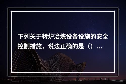 下列关于转炉冶炼设备设施的安全控制措施，说法正确的是（）。