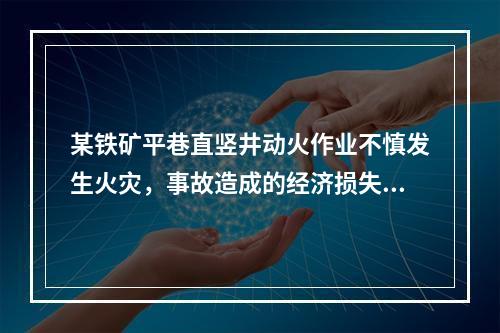 某铁矿平巷直竖井动火作业不慎发生火灾，事故造成的经济损失有：