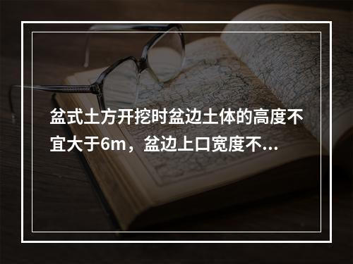 盆式土方开挖时盆边土体的高度不宜大于6m，盆边上口宽度不宜小