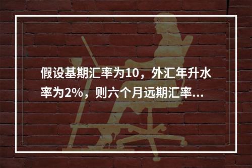 假设基期汇率为10，外汇年升水率为2%，则六个月远期汇率等于