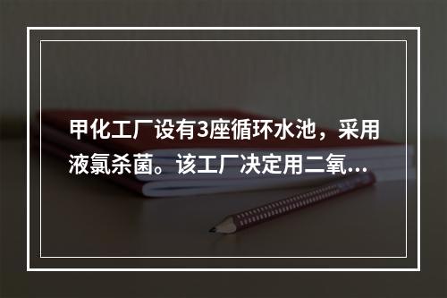 甲化工厂设有3座循环水池，采用液氯杀菌。该工厂决定用二氧化氯